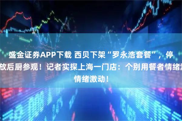 盛金证券APP下载 西贝下架“罗永浩套餐”，停止开放后厨参观！记者实探上海一门店：个别用餐者情绪激动！