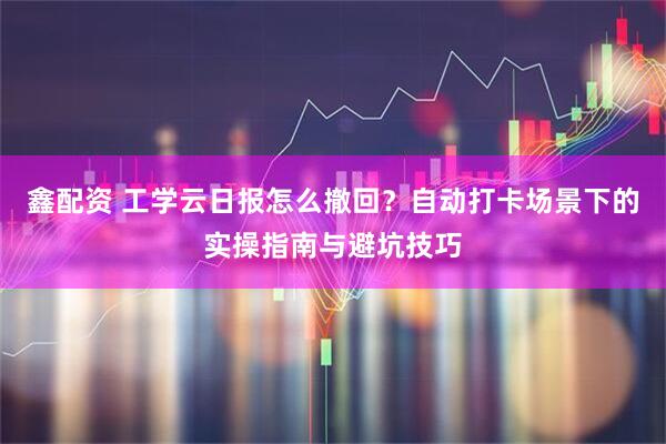 鑫配资 工学云日报怎么撤回？自动打卡场景下的实操指南与避坑技巧