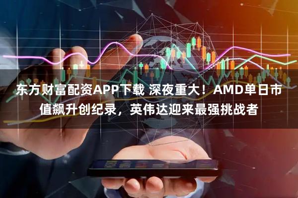 东方财富配资APP下载 深夜重大！AMD单日市值飙升创纪录，英伟达迎来最强挑战者