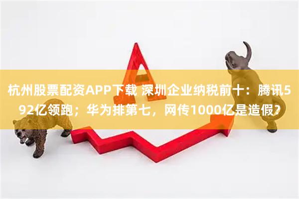杭州股票配资APP下载 深圳企业纳税前十：腾讯592亿领跑；华为排第七，网传1000亿是造假？