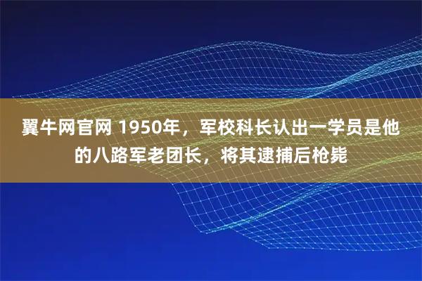 翼牛网官网 1950年，军校科长认出一学员是他的八路军老团长，将其逮捕后枪毙