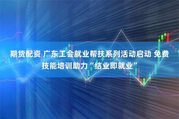 期货配资 广东工会就业帮扶系列活动启动 免费技能培训助力“结业即就业”