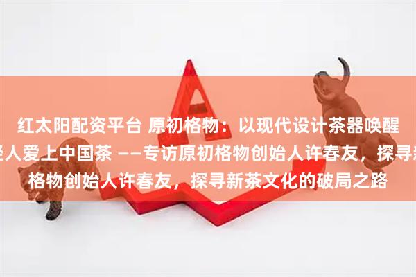 红太阳配资平台 原初格物：以现代设计茶器唤醒千年茶文化，让年轻人爱上中国茶 ——专访原初格物创始人许春友，探寻新茶文化的破局之路