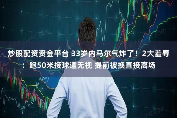 炒股配资资金平台 33岁内马尔气炸了！2大羞辱：跑50米接球遭无视 提前被换直接离场