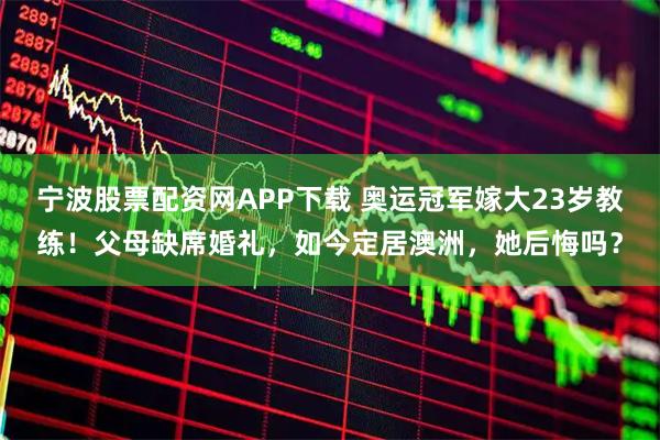 宁波股票配资网APP下载 奥运冠军嫁大23岁教练！父母缺席婚礼，如今定居澳洲，她后悔吗？