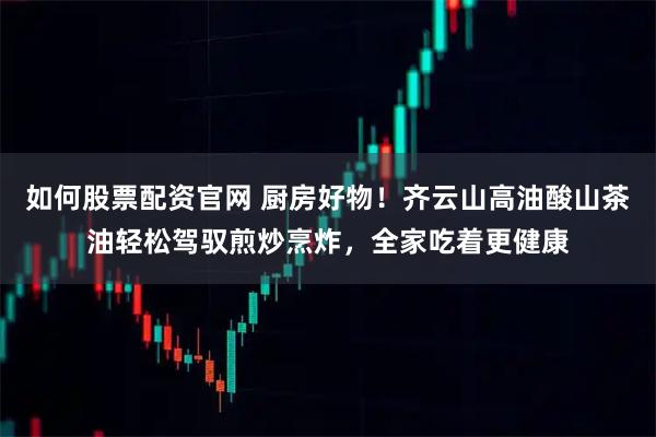 如何股票配资官网 厨房好物！齐云山高油酸山茶油轻松驾驭煎炒烹炸，全家吃着更健康