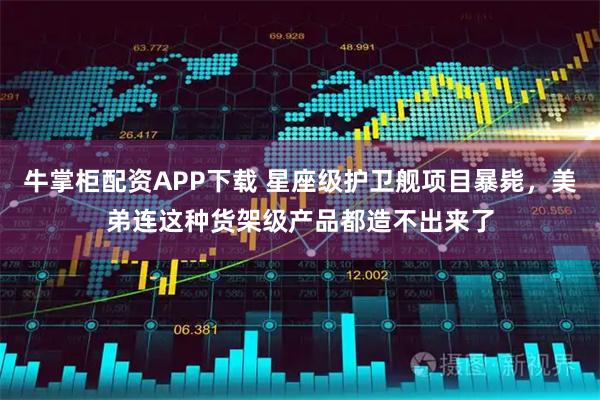牛掌柜配资APP下载 星座级护卫舰项目暴毙，美弟连这种货架级产品都造不出来了