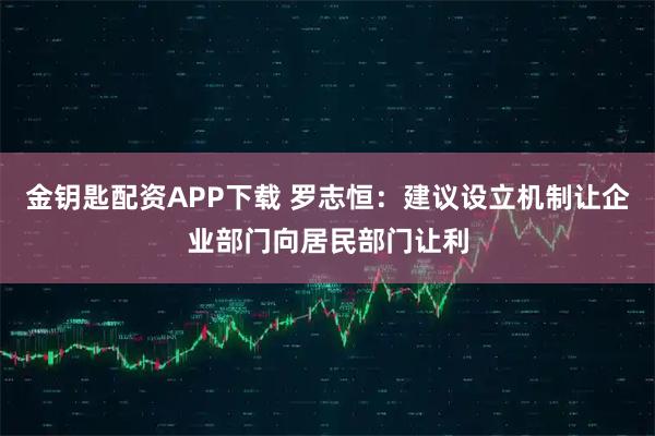 金钥匙配资APP下载 罗志恒：建议设立机制让企业部门向居民部门让利