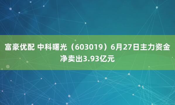 富豪优配 中科曙光（603019）6月27日主力资金净卖出3.93亿元