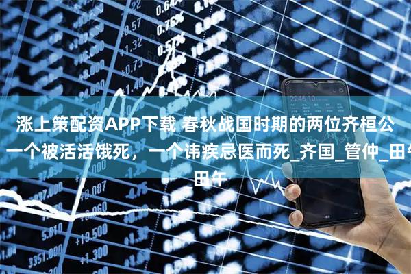 涨上策配资APP下载 春秋战国时期的两位齐桓公：一个被活活饿死，一个讳疾忌医而死_齐国_管仲_田午