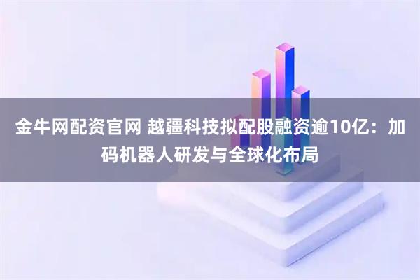 金牛网配资官网 越疆科技拟配股融资逾10亿：加码机器人研发与全球化布局