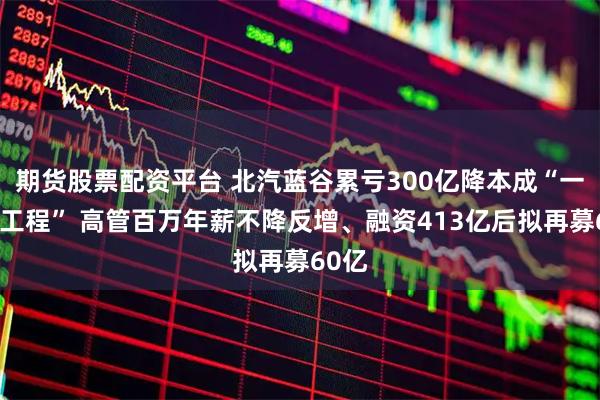期货股票配资平台 北汽蓝谷累亏300亿降本成“一把手工程” 高管百万年薪不降反增、融资413亿后拟再募60亿