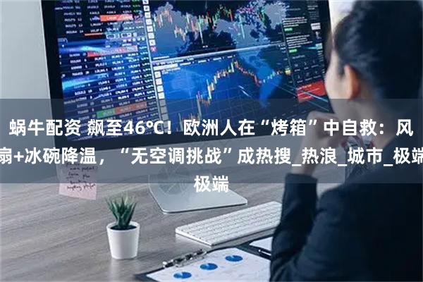 蜗牛配资 飙至46℃！欧洲人在“烤箱”中自救：风扇+冰碗降温，“无空调挑战”成热搜_热浪_城市_极端