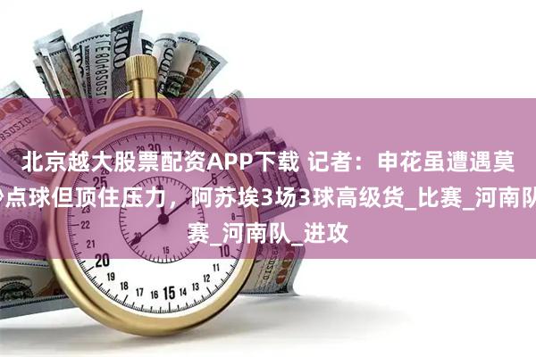 北京越大股票配资APP下载 记者：申花虽遭遇莫名其妙点球但顶住压力，阿苏埃3场3球高级货_比赛_河南队_进攻