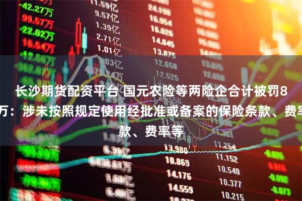 长沙期货配资平台 国元农险等两险企合计被罚833万：涉未按照规定使用经批准或备案的保险条款、费率等
