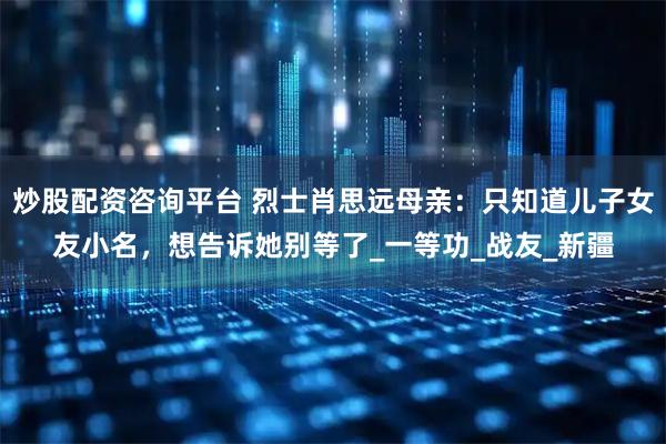 炒股配资咨询平台 烈士肖思远母亲：只知道儿子女友小名，想告诉她别等了_一等功_战友_新疆