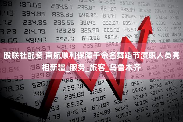 股联社配资 南航顺利保障千余名舞蹈节演职人员亮相新疆_服务_旅客_乌鲁木齐