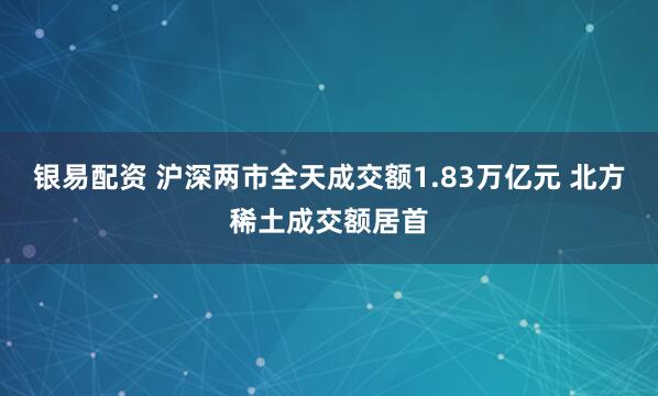 银易配资 沪深两市全天成交额1.83万亿元 北方稀土成交额居首