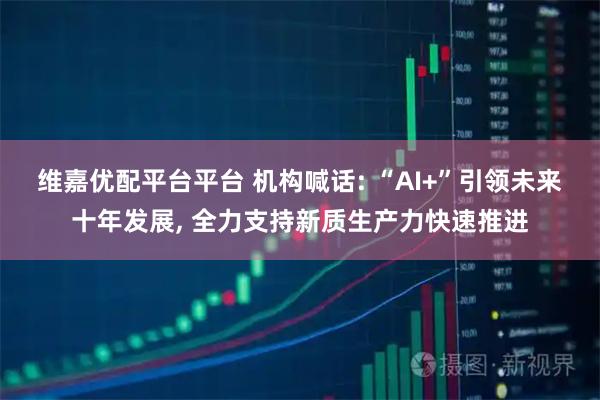 维嘉优配平台平台 机构喊话: “AI+”引领未来十年发展, 全力支持新质生产力快速推进