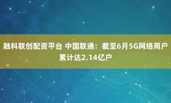 融科联创配资平台 中国联通：截至6月5G网络用户累计达2.14亿户