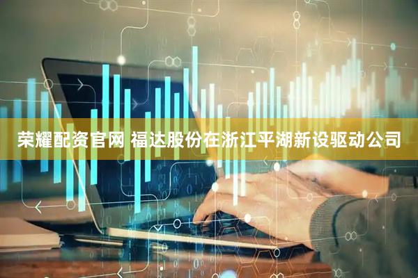 荣耀配资官网 福达股份在浙江平湖新设驱动公司